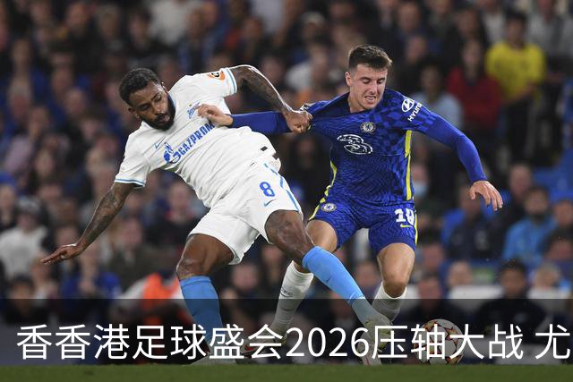 香香港足球盛会2026压轴大战 尤文图斯击败切尔西成功捧杯